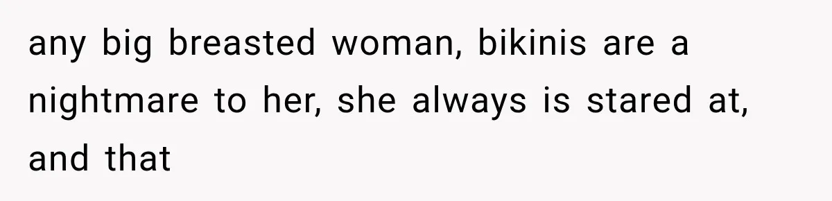 any big breasted woman, bikinis are a nightmare to her, she always is stared at, and that