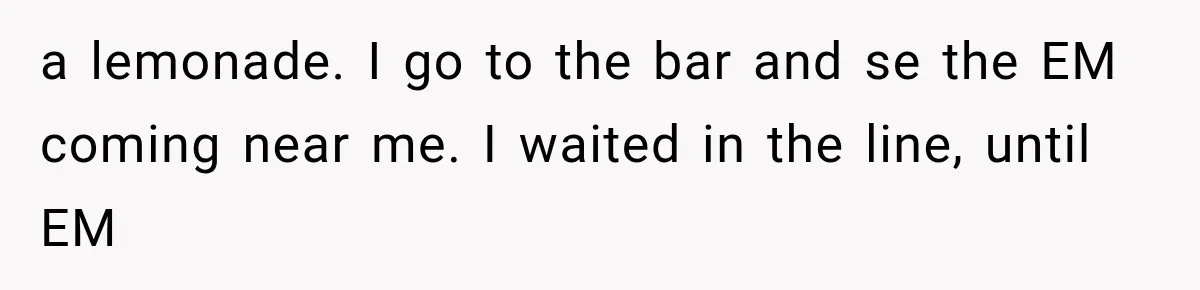 a lemonade. I go to the bar and se the EM coming near me. I waited in the line, until EM