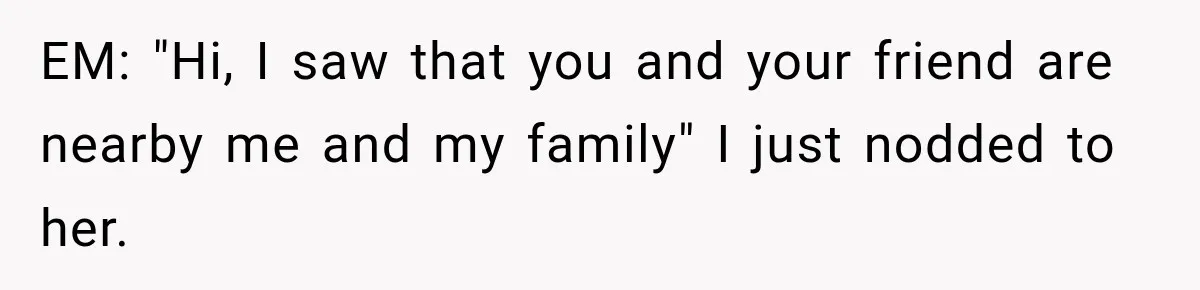 EM: "Hi, I saw that you and your friend are nearby me and my family" I just nodded to her.