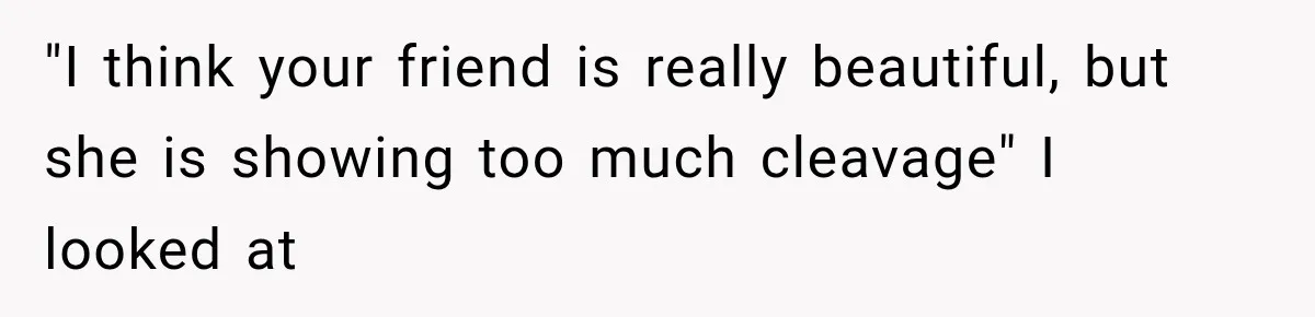 "I think your friend is really beautiful, but she is showing too much cleavage" I looked at