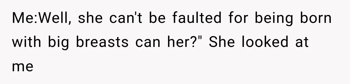 Me:Well, she can't be faulted for being born with big breasts can her?" She looked at me