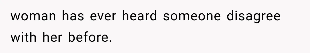 woman has ever heard someone disagree with her before.