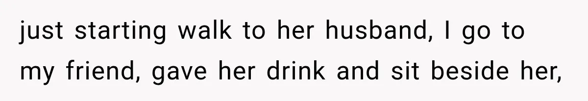 just starting walk to her husband, I go to my friend, gave her drink and sit beside her,