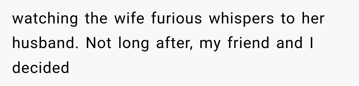watching the wife furious whispers to her husband. Not long after, my friend and I decided