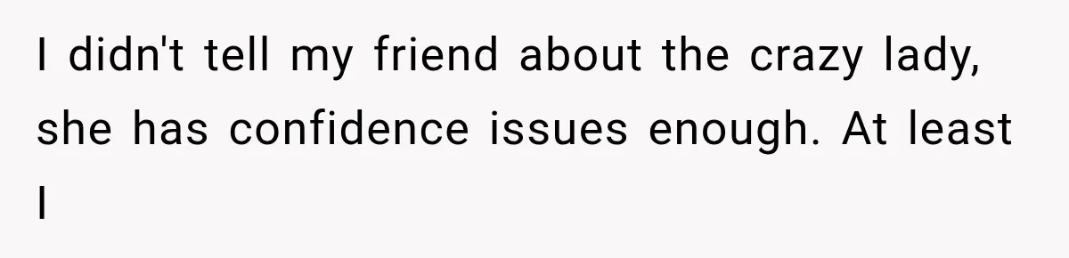 I didn't tell my friend about the crazy lady, she has confidence issues enough. At least I