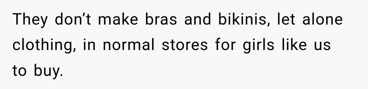 They don’t make bras and bikinis, let alone clothing, in normal stores for girls like us to buy.