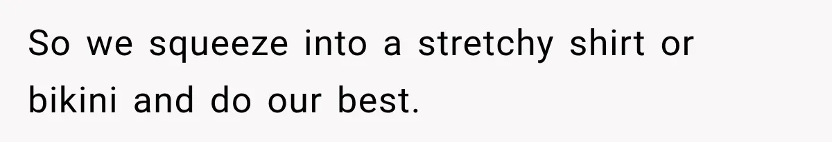 So we squeeze into a stretchy shirt or bikini and do our best.
