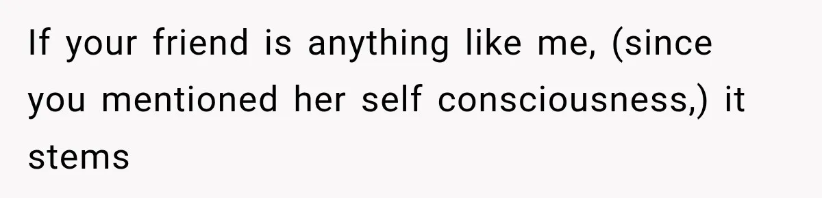 If your friend is anything like me, (since you mentioned her self consciousness,) it stems