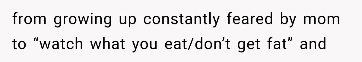 from growing up constantly feared by mom to “watch what you eat/don’t get fat” and