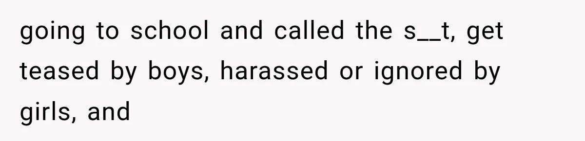 going to school and called the s__t, get teased by boys, harassed or ignored by girls, and