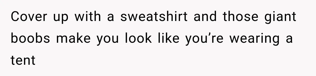Cover up with a sweatshirt and those giant boobs make you look like you’re wearing a tent