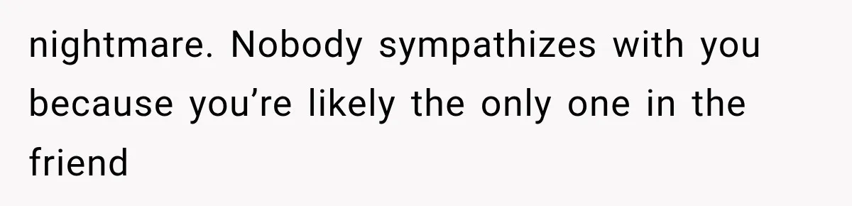 nightmare. Nobody sympathizes with you because you’re likely the only one in the friend