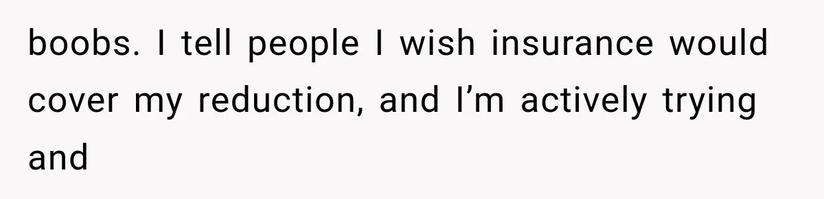 boobs. I tell people I wish insurance would cover my reduction, and I’m actively trying and