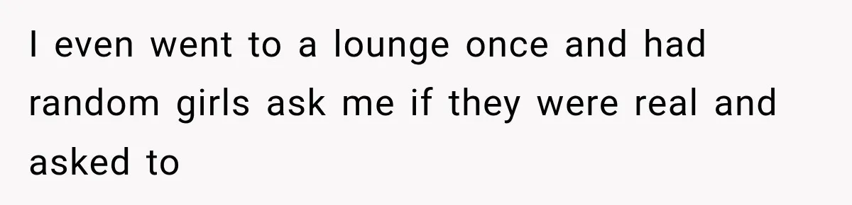 I even went to a lounge once and had random girls ask me if they were real and asked to