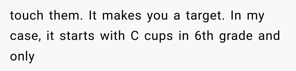 touch them. It makes you a target. In my case, it starts with C cups in 6th grade and only