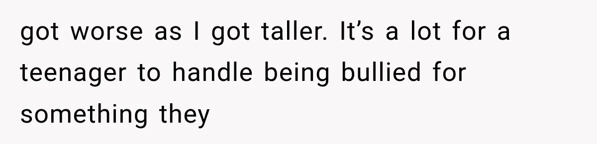 got worse as I got taller. It’s a lot for a teenager to handle being bullied for something they