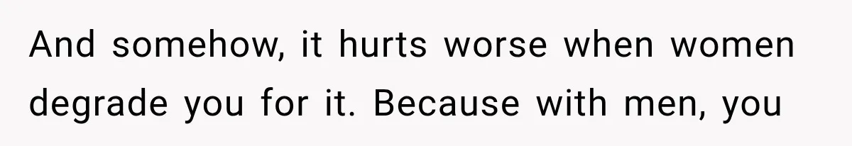 And somehow, it hurts worse when women degrade you for it. Because with men, you