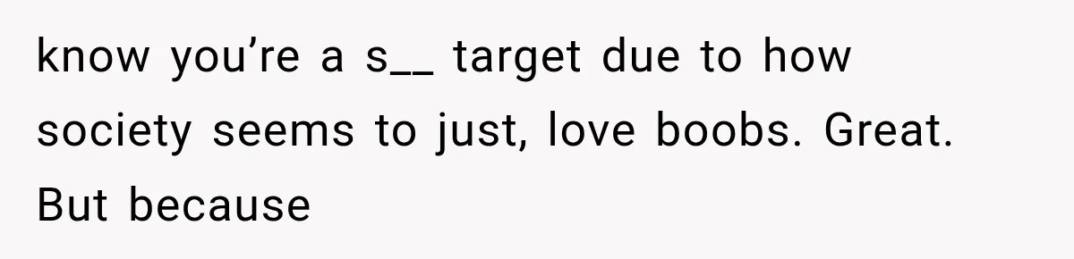 know you’re a s__ target due to how society seems to just, love boobs. Great. But because