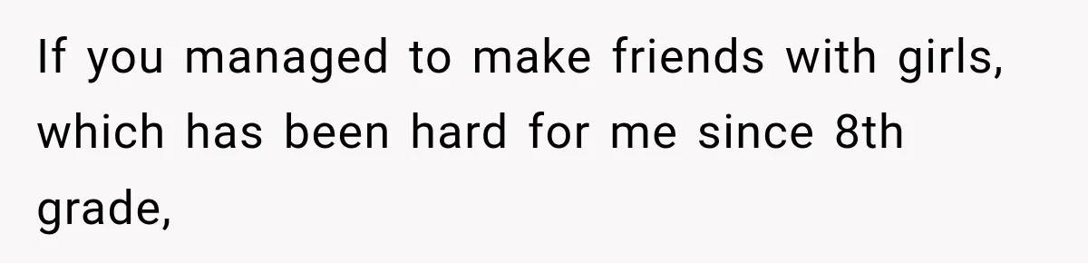 If you managed to make friends with girls, which has been hard for me since 8th grade,