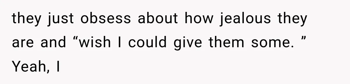 they just obsess about how jealous they are and “wish I could give them some. ” Yeah, I