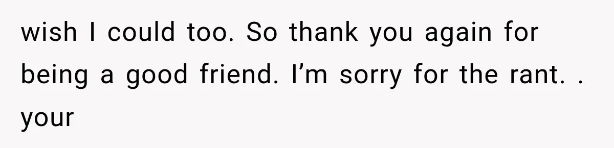 wish I could too. So thank you again for being a good friend. I’m sorry for the rant. . your