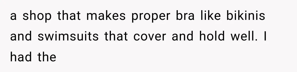 a shop that makes proper bra like bikinis and swimsuits that cover and hold well. I had the