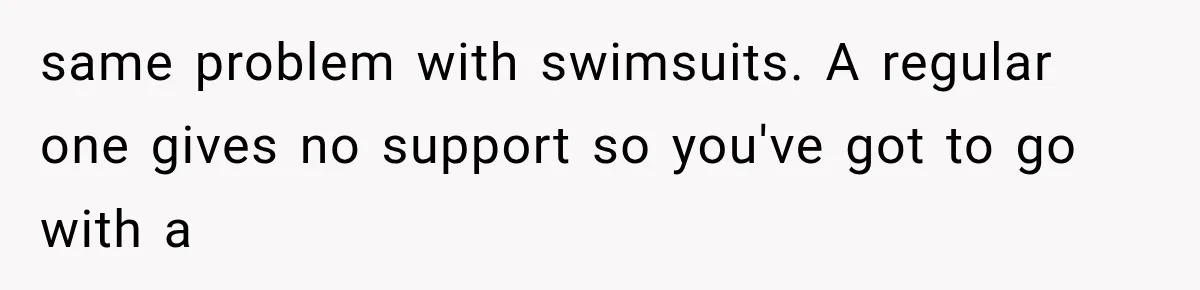 same problem with swimsuits. A regular one gives no support so you've got to go with a