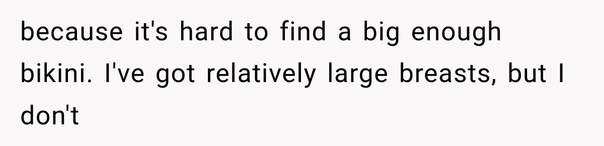 because it's hard to find a big enough bikini. I've got relatively large breasts, but I don't