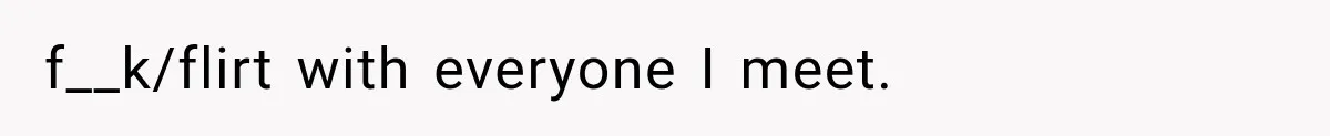 f__k/flirt with everyone I meet.