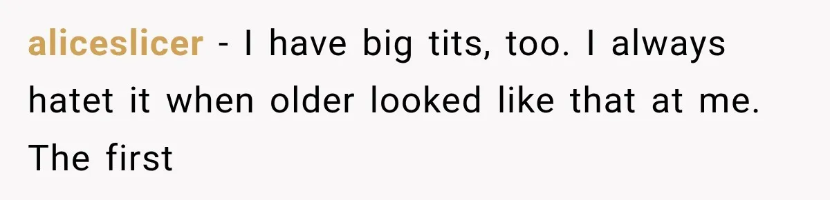 aliceslicer − I have big tits, too. I always hatet it when older looked like that at me. The first