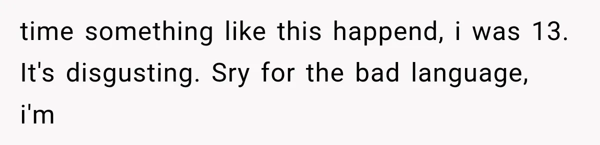 time something like this happend, i was 13. It's disgusting. Sry for the bad language, i'm