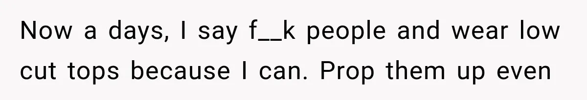 Now a days, I say f__k people and wear low cut tops because I can. Prop them up even