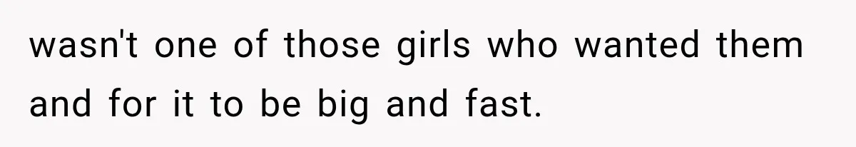 wasn't one of those girls who wanted them and for it to be big and fast.