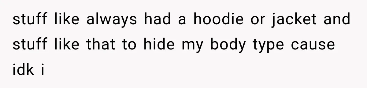 stuff like always had a hoodie or jacket and stuff like that to hide my body type cause idk i