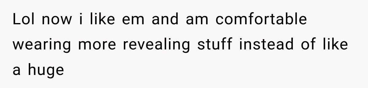 Lol now i like em and am comfortable wearing more revealing stuff instead of like a huge
