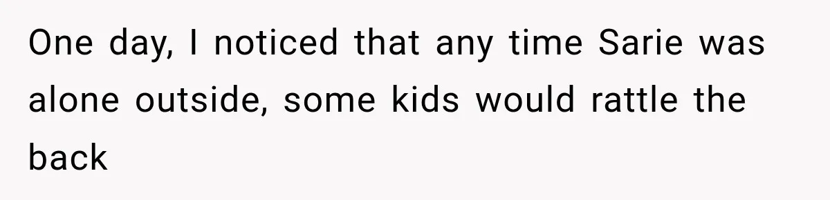 One day, I noticed that any time Sarie was alone outside, some kids would rattle the back