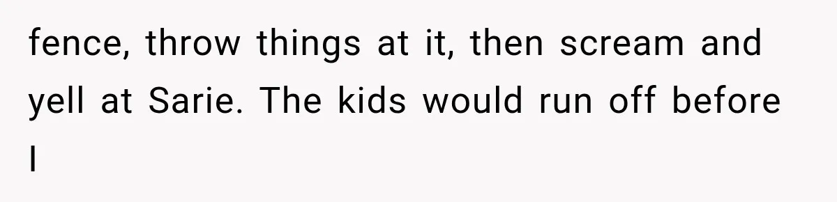 fence, throw things at it, then scream and yell at Sarie. The kids would run off before I