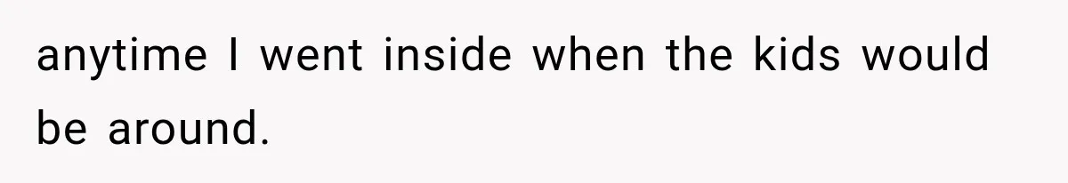 anytime I went inside when the kids would be around.
