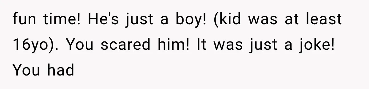 fun time! He's just a boy! (kid was at least 16yo). You scared him! It was just a joke! You had