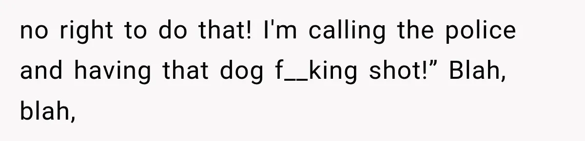 no right to do that! I'm calling the police and having that dog f__king shot!” Blah, blah,