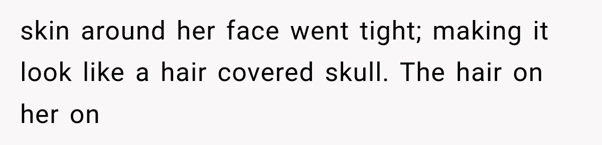 skin around her face went tight; making it look like a hair covered skull. The hair on her on