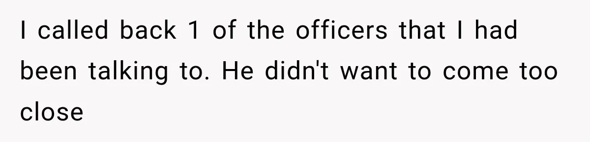 I called back 1 of the officers that I had been talking to. He didn't want to come too close
