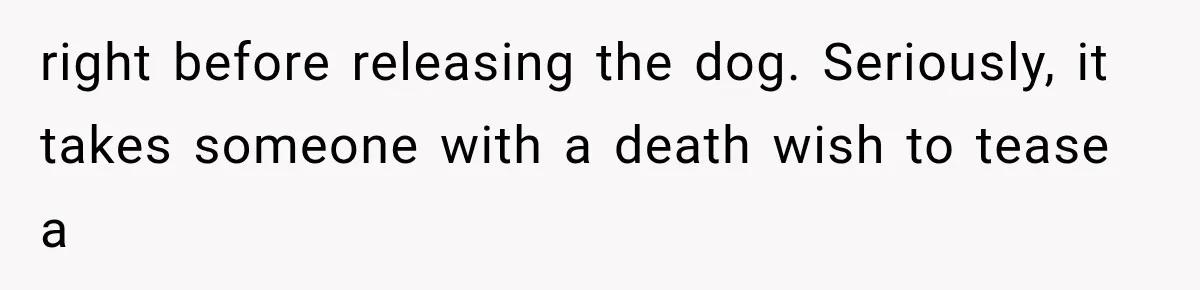 right before releasing the dog. Seriously, it takes someone with a death wish to tease a
