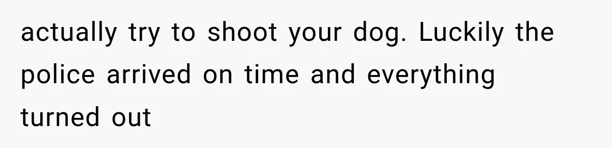 actually try to shoot your dog. Luckily the police arrived on time and everything turned out