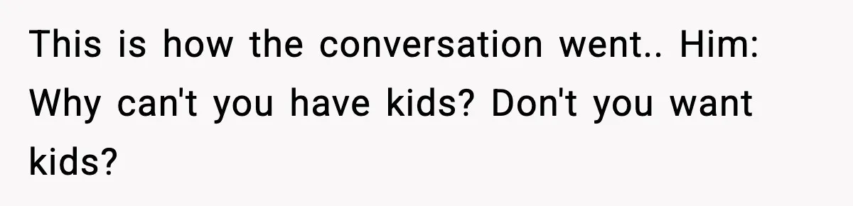 This is how the conversation went.. Him: Why can't you have kids? Don't you want kids?