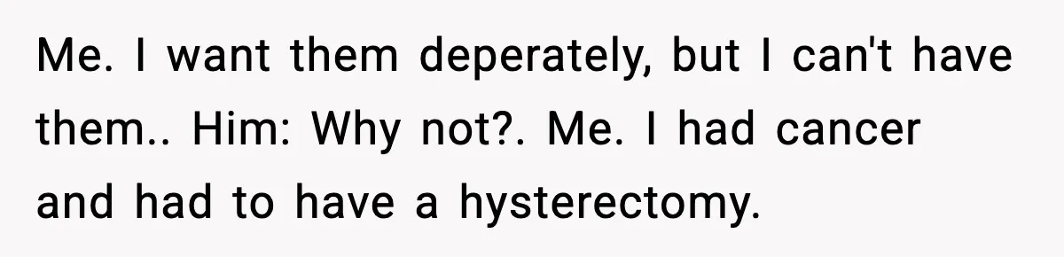 Me. I want them deperately, but I can't have them.. Him: Why not?. Me. I had cancer and had to have a hysterectomy.