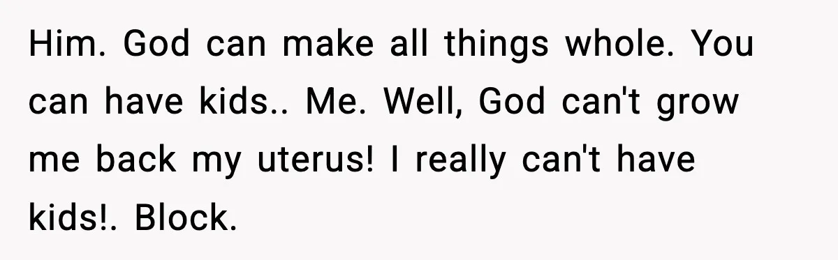 Him. God can make all things whole. You can have kids.. Me. Well, God can't grow me back my uterus! I really can't have kids!. Block.