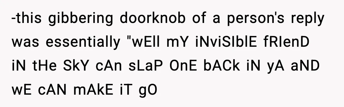 -this gibbering doorknob of a person's reply was essentially "wEll mY iNviSIblE fRIenD iN tHe SkY cAn sLaP OnE bACk iN yA aND wE cAN mAkE iT gO