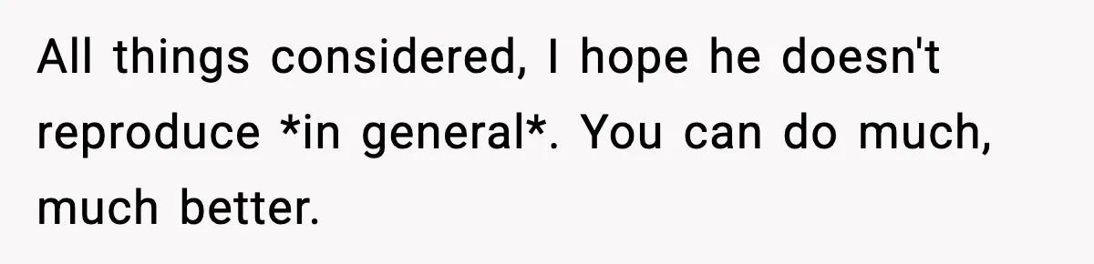 All things considered, I hope he doesn't reproduce *in general*. You can do much, much better.
