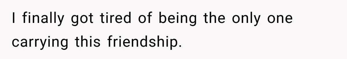 I finally got tired of being the only one carrying this friendship.